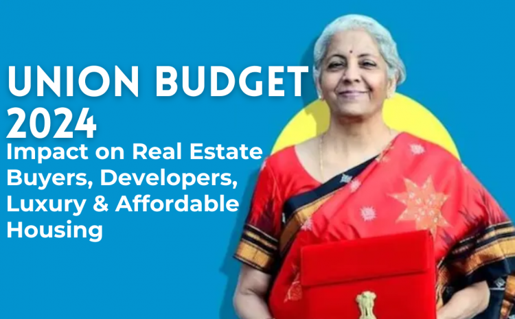  Union Budget 2024: Impact on Real Estate Buyers, Developers, Luxury & Affordable Housing